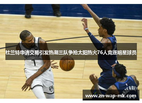 杜兰特申请交易引发热潮三队争抢太阳热火76人竞逐明星球员